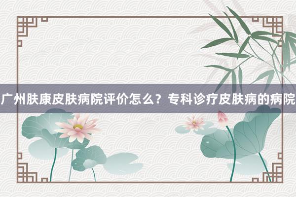 广州肤康皮肤病院评价怎么？专科诊疗皮肤病的病院