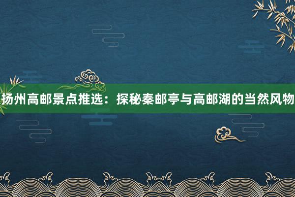扬州高邮景点推选：探秘秦邮亭与高邮湖的当然风物