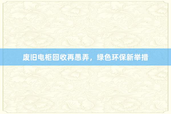 废旧电柜回收再愚弄，绿色环保新举措